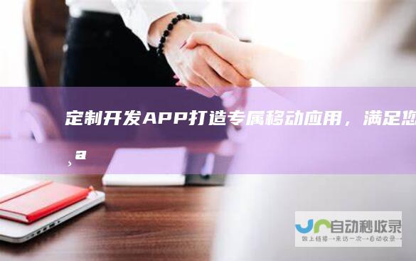 定制开发APP：打造专属移动应用，满足您的个性化需求